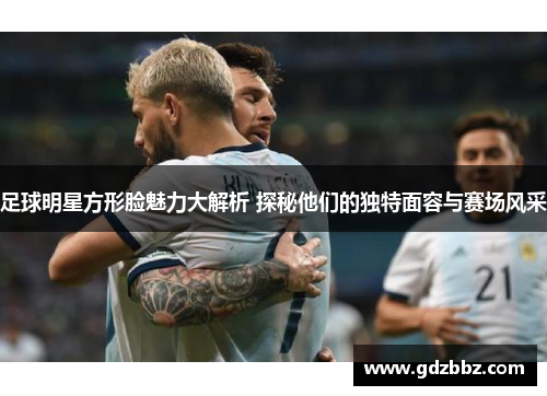 足球明星方形脸魅力大解析 探秘他们的独特面容与赛场风采