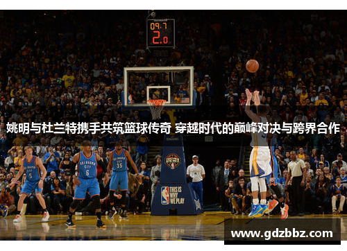 姚明与杜兰特携手共筑篮球传奇 穿越时代的巅峰对决与跨界合作